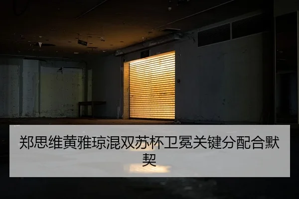 郑思维黄雅琼混双苏杯卫冕关键分配合默契