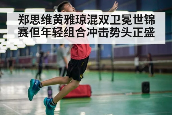 郑思维黄雅琼混双卫冕世锦赛但年轻组合冲击势头正盛
