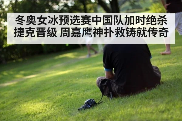 冬奥女冰预选赛中国队加时绝杀捷克晋级 周嘉鹰神扑救铸就传奇